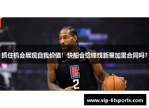 抓住机会展现自我价值！快船会给锋线新星加里合同吗？