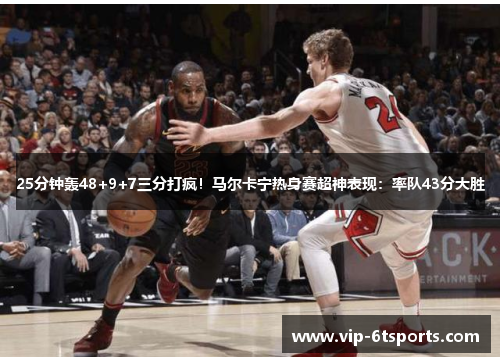25分钟轰48+9+7三分打疯！马尔卡宁热身赛超神表现：率队43分大胜